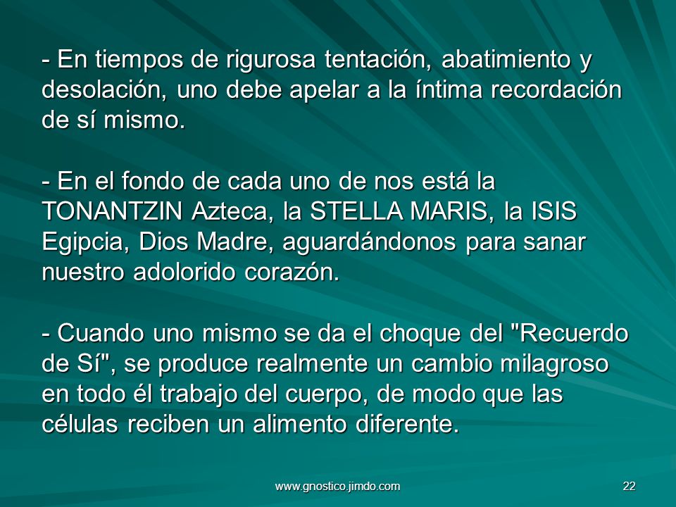 - En tiempos de rigurosa tentación, abatimiento y desolación, uno debe apelar a la íntima recordación de sí mismo. - En el fondo de cada uno de nos está la TONANTZIN Azteca, la STELLA MARIS, la ISIS Egipcia, Dios Madre, aguardándonos para sanar nuestro adolorido corazón. - Cuando uno mismo se da el choque del Recuerdo de Sí , se produce realmente un cambio milagroso en todo él trabajo del cuerpo, de modo que las células reciben un alimento diferente.