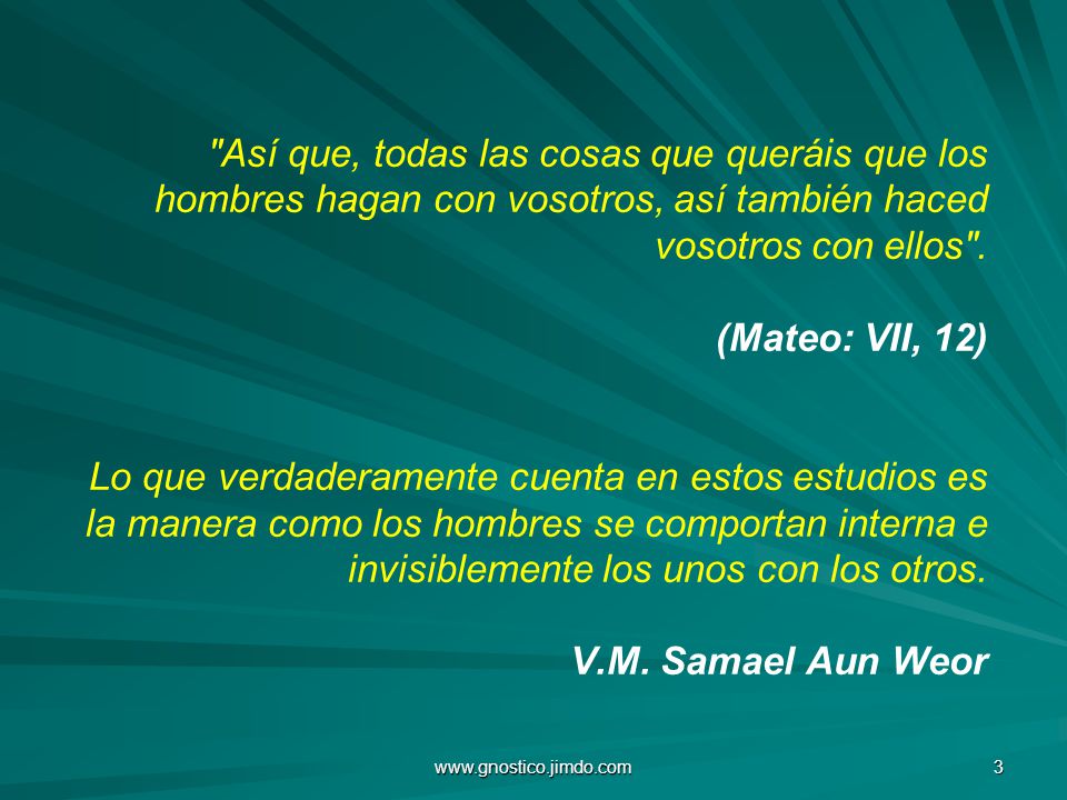 Así que, todas las cosas que queráis que los hombres hagan con vosotros, así también haced vosotros con ellos . (Mateo: VII, 12) Lo que verdaderamente cuenta en estos estudios es la manera como los hombres se comportan interna e invisiblemente los unos con los otros. V.M. Samael Aun Weor