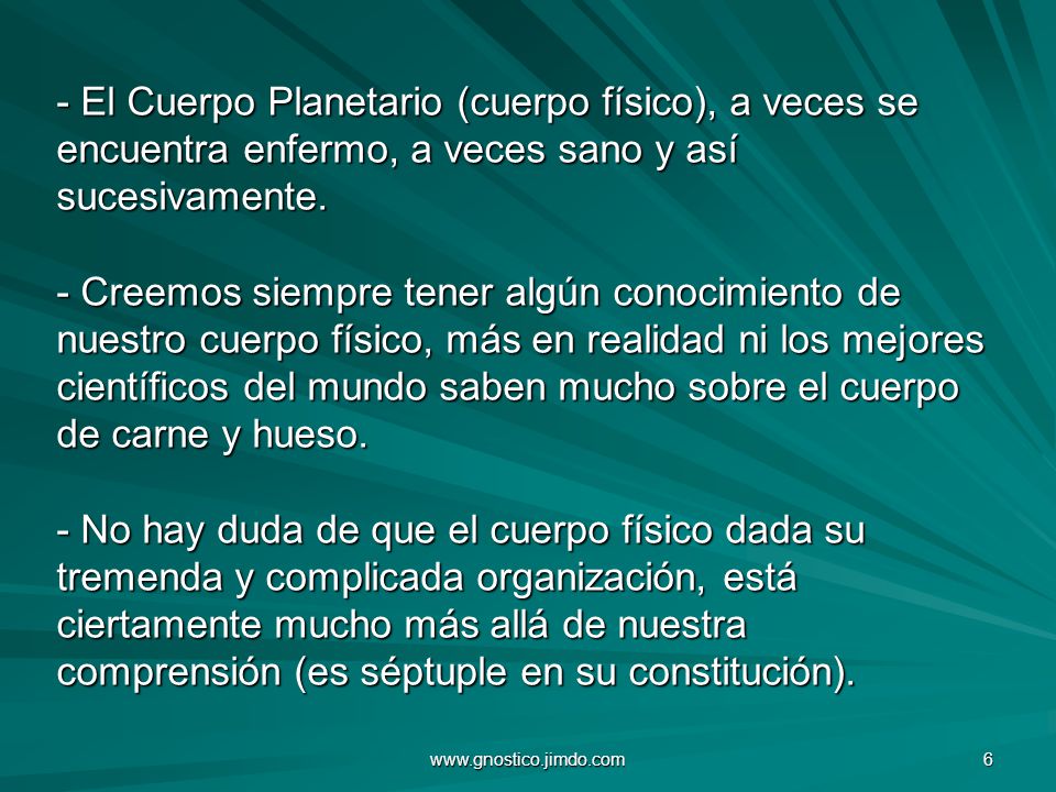 - El Cuerpo Planetario (cuerpo físico), a veces se encuentra enfermo, a veces sano y así sucesivamente. - Creemos siempre tener algún conocimiento de nuestro cuerpo físico, más en realidad ni los mejores científicos del mundo saben mucho sobre el cuerpo de carne y hueso. - No hay duda de que el cuerpo físico dada su tremenda y complicada organización, está ciertamente mucho más allá de nuestra comprensión (es séptuple en su constitución).