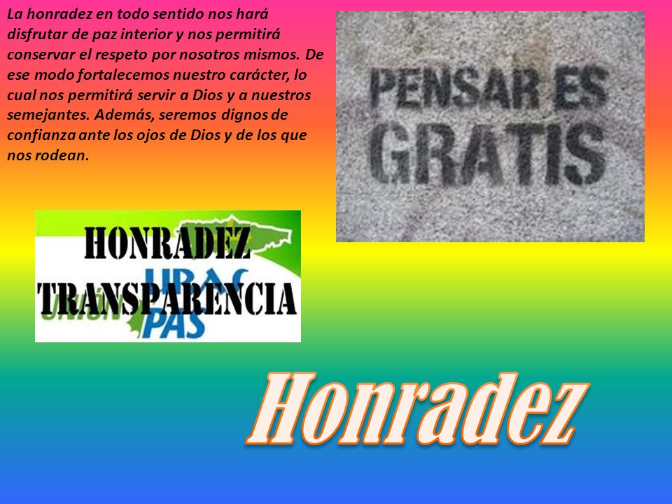 La honradez en todo sentido nos hará disfrutar de paz interior y nos permitirá conservar el respeto por nosotros mismos. De ese modo fortalecemos nuestro carácter, lo cual nos permitirá servir a Dios y a nuestros semejantes. Además, seremos dignos de confianza ante los ojos de Dios y de los que nos rodean.