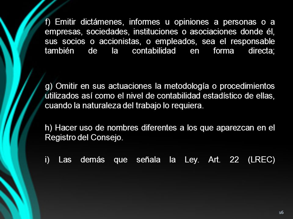 f) Emitir dictámenes, informes u opiniones a personas o a empresas, sociedades, instituciones o asociaciones donde él, sus socios o accionistas, o empleados, sea el responsable también de la contabilidad en forma directa; g) Omitir en sus actuaciones la metodología o procedimientos utilizados así como el nivel de contabilidad estadístico de ellas, cuando la naturaleza del trabajo lo requiera.