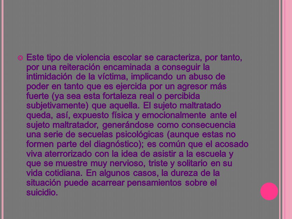 Este tipo de violencia escolar se caracteriza, por tanto, por una reiteración encaminada a conseguir la intimidación de la víctima, implicando un abuso de poder en tanto que es ejercida por un agresor más fuerte (ya sea esta fortaleza real o percibida subjetivamente) que aquella.