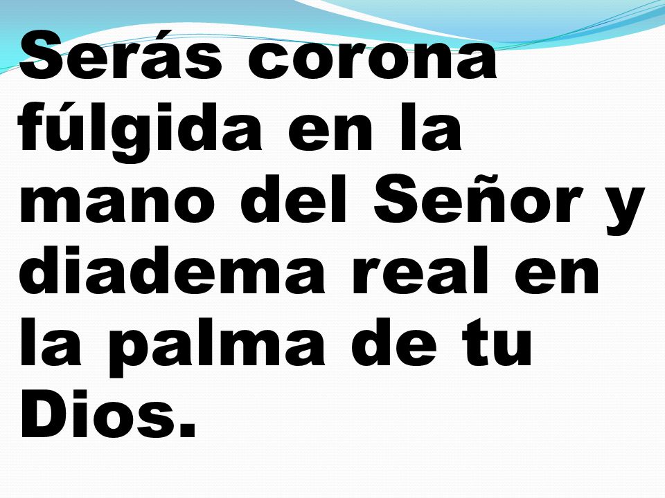 Serás corona fúlgida en la mano del Señor y diadema real en la palma de tu Dios.