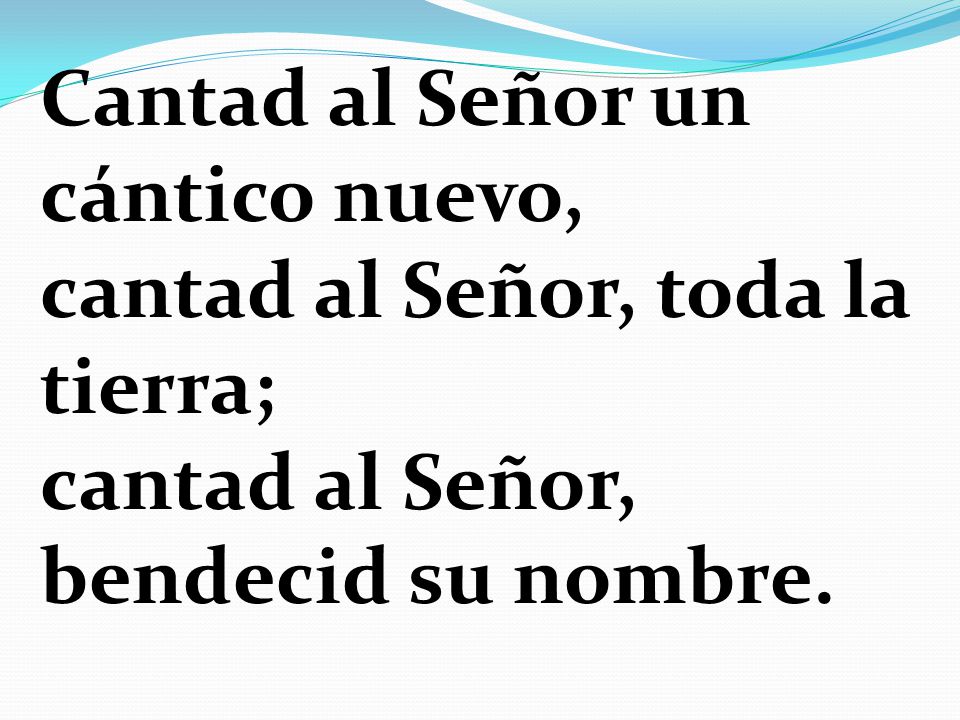 Cantad al Señor un cántico nuevo, cantad al Señor, toda la tierra; cantad al Señor, bendecid su nombre.