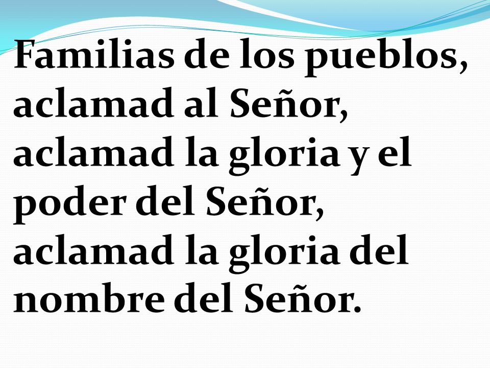 Familias de los pueblos, aclamad al Señor, aclamad la gloria y el poder del Señor, aclamad la gloria del nombre del Señor.