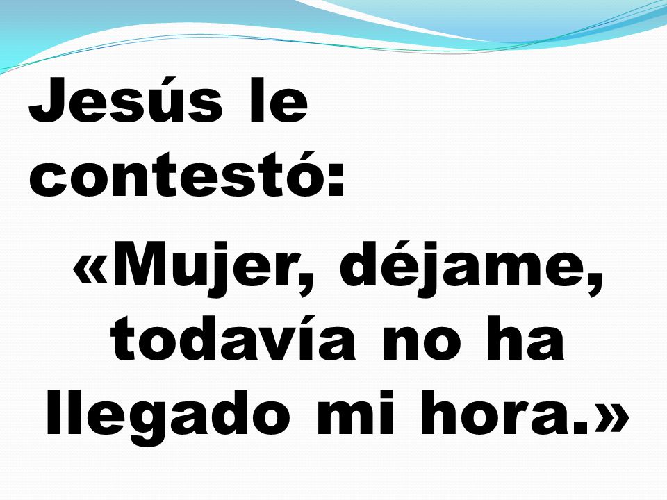 Jesús le contestó: «Mujer, déjame, todavía no ha llegado mi hora.»