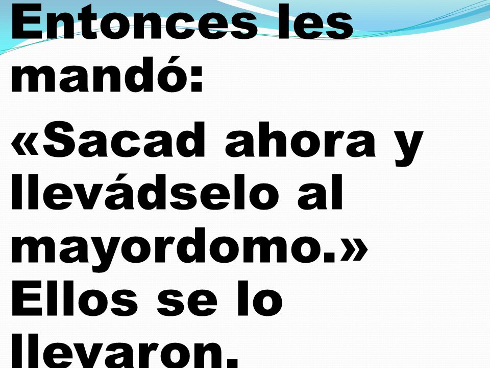 Entonces les mandó: «Sacad ahora y llevádselo al mayordomo