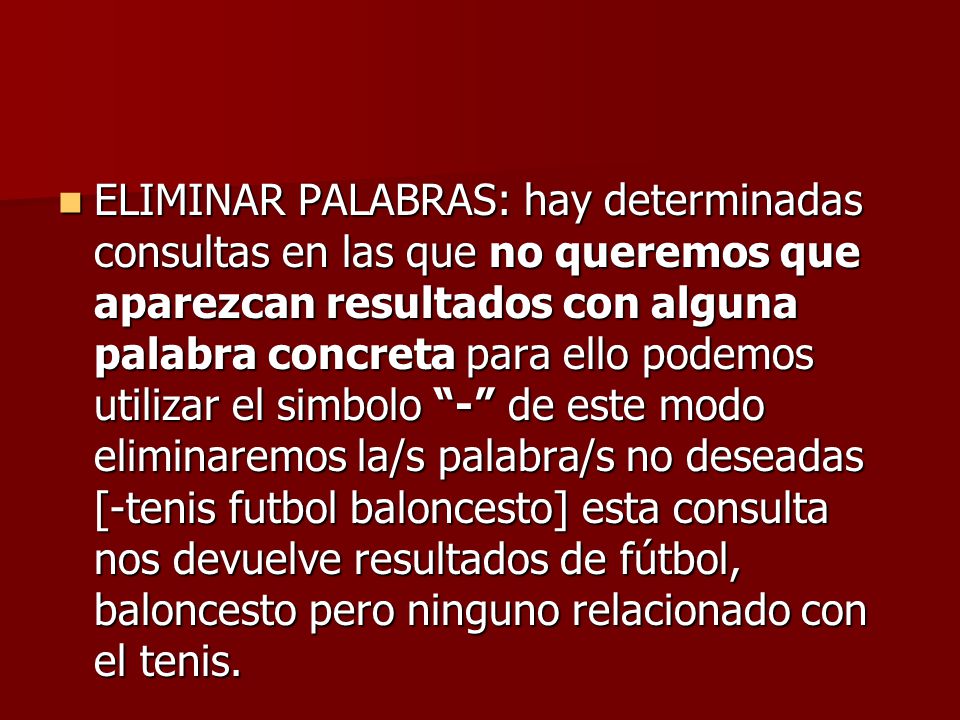 ELIMINAR PALABRAS: hay determinadas consultas en las que no queremos que aparezcan resultados con alguna palabra concreta para ello podemos utilizar el simbolo - de este modo eliminaremos la/s palabra/s no deseadas [-tenis futbol baloncesto] esta consulta nos devuelve resultados de fútbol, baloncesto pero ninguno relacionado con el tenis.