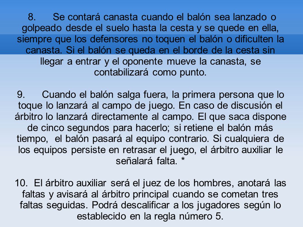 8. Se contará canasta cuando el balón sea lanzado o golpeado desde el suelo hasta la cesta y se quede en ella, siempre que los defensores no toquen el balón o dificulten la canasta. Si el balón se queda en el borde de la cesta sin llegar a entrar y el oponente mueve la canasta, se contabilizará como punto.