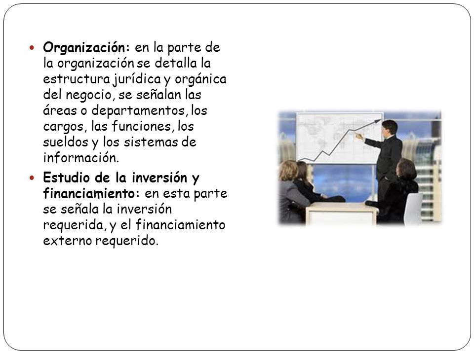 Organización: en la parte de la organización se detalla la estructura jurídica y orgánica del negocio, se señalan las áreas o departamentos, los cargos, las funciones, los sueldos y los sistemas de información.