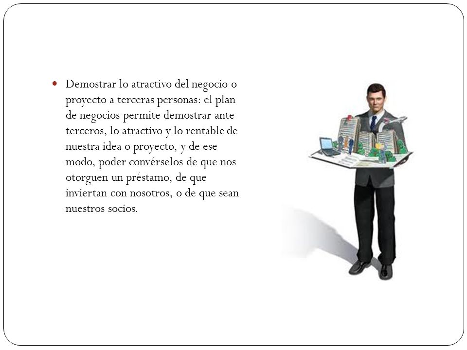 Demostrar lo atractivo del negocio o proyecto a terceras personas: el plan de negocios permite demostrar ante terceros, lo atractivo y lo rentable de nuestra idea o proyecto, y de ese modo, poder convérselos de que nos otorguen un préstamo, de que inviertan con nosotros, o de que sean nuestros socios.