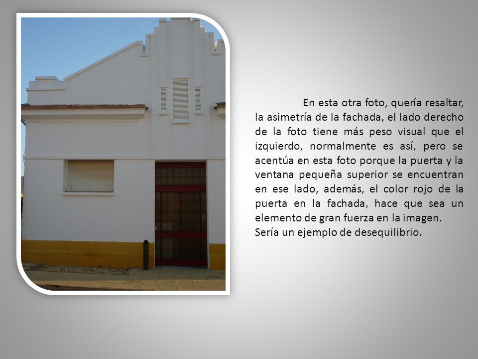 En esta otra foto, quería resaltar, la asimetría de la fachada, el lado derecho de la foto tiene más peso visual que el izquierdo, normalmente es así, pero se acentúa en esta foto porque la puerta y la ventana pequeña superior se encuentran en ese lado, además, el color rojo de la puerta en la fachada, hace que sea un elemento de gran fuerza en la imagen.