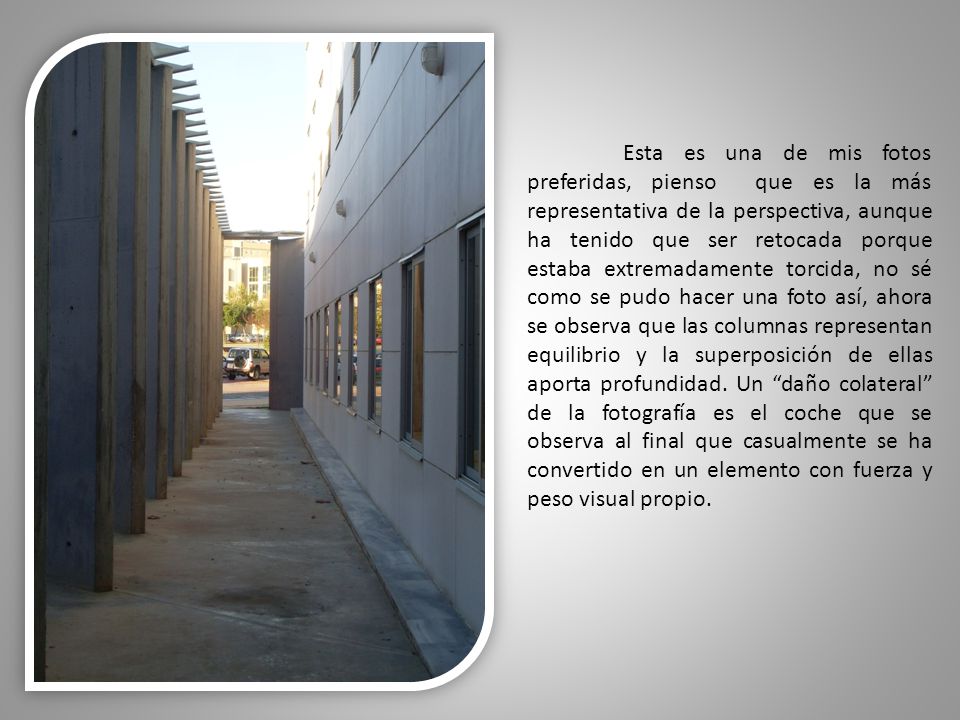 Esta es una de mis fotos preferidas, pienso que es la más representativa de la perspectiva, aunque ha tenido que ser retocada porque estaba extremadamente torcida, no sé como se pudo hacer una foto así, ahora se observa que las columnas representan equilibrio y la superposición de ellas aporta profundidad.