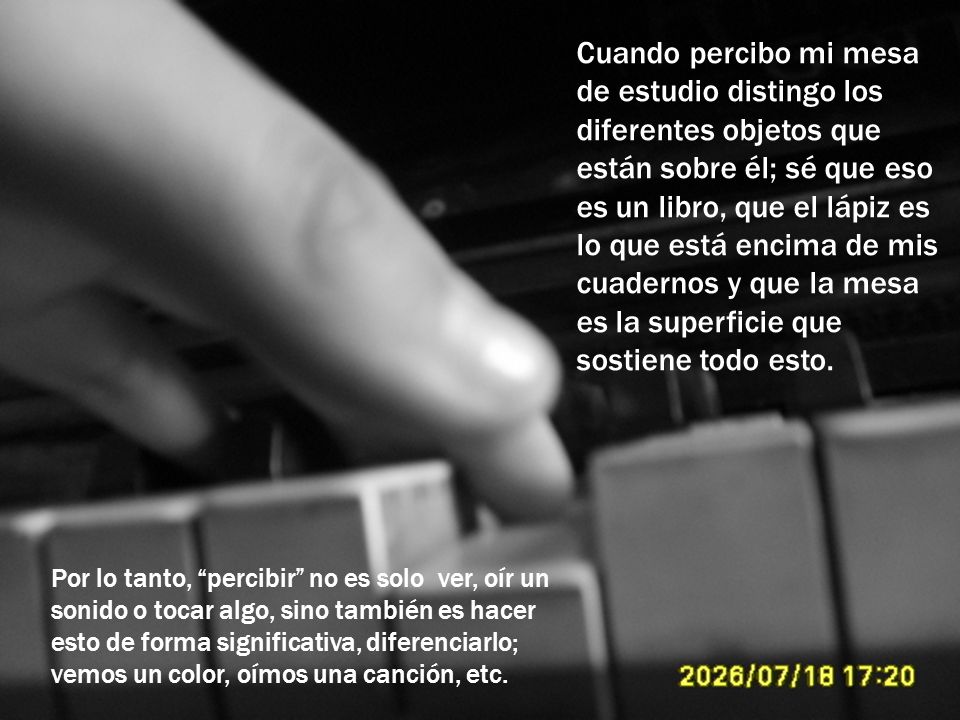 Cuando percibo mi mesa de estudio distingo los diferentes objetos que están sobre él; sé que eso es un libro, que el lápiz es lo que está encima de mis cuadernos y que la mesa es la superficie que sostiene todo esto.