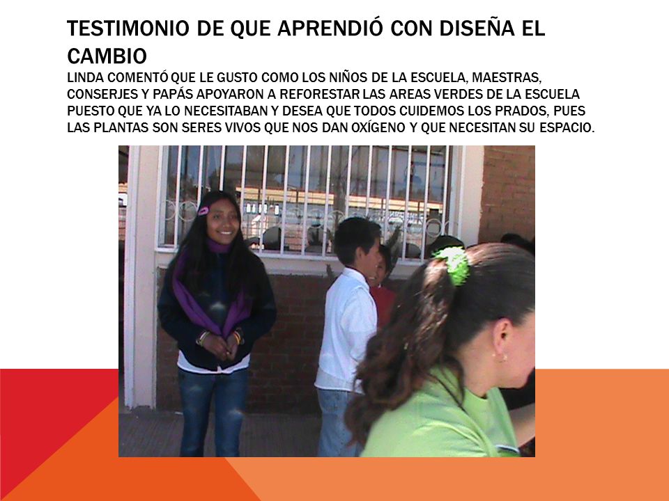 TESTIMONIO DE QUE APRENDIÓ CON DISEÑA EL CAMBIO LINDA COMENTÓ QUE LE GUSTO COMO LOS NIÑOS DE LA ESCUELA, MAESTRAS, CONSERJES Y PAPÁS APOYARON A REFORESTAR LAS AREAS VERDES DE LA ESCUELA PUESTO QUE YA LO NECESITABAN Y DESEA QUE TODOS CUIDEMOS LOS PRADOS, PUES LAS PLANTAS SON SERES VIVOS QUE NOS DAN OXÍGENO Y QUE NECESITAN SU ESPACIO.
