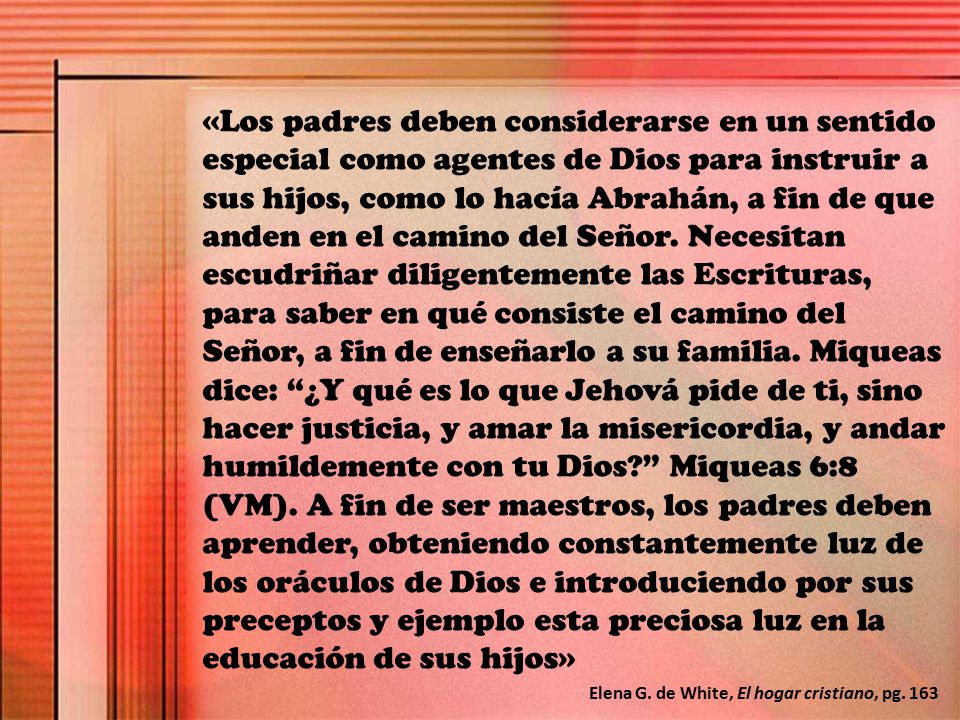 «Los padres deben considerarse en un sentido especial como agentes de Dios para instruir a sus hijos, como lo hacía Abrahán, a fin de que anden en el camino del Señor. Necesitan escudriñar diligentemente las Escrituras, para saber en qué consiste el camino del Señor, a fin de enseñarlo a su familia. Miqueas dice: ¿Y qué es lo que Jehová pide de ti, sino hacer justicia, y amar la misericordia, y andar humildemente con tu Dios Miqueas 6:8 (VM). A fin de ser maestros, los padres deben aprender, obteniendo constantemente luz de los oráculos de Dios e introduciendo por sus preceptos y ejemplo esta preciosa luz en la educación de sus hijos»