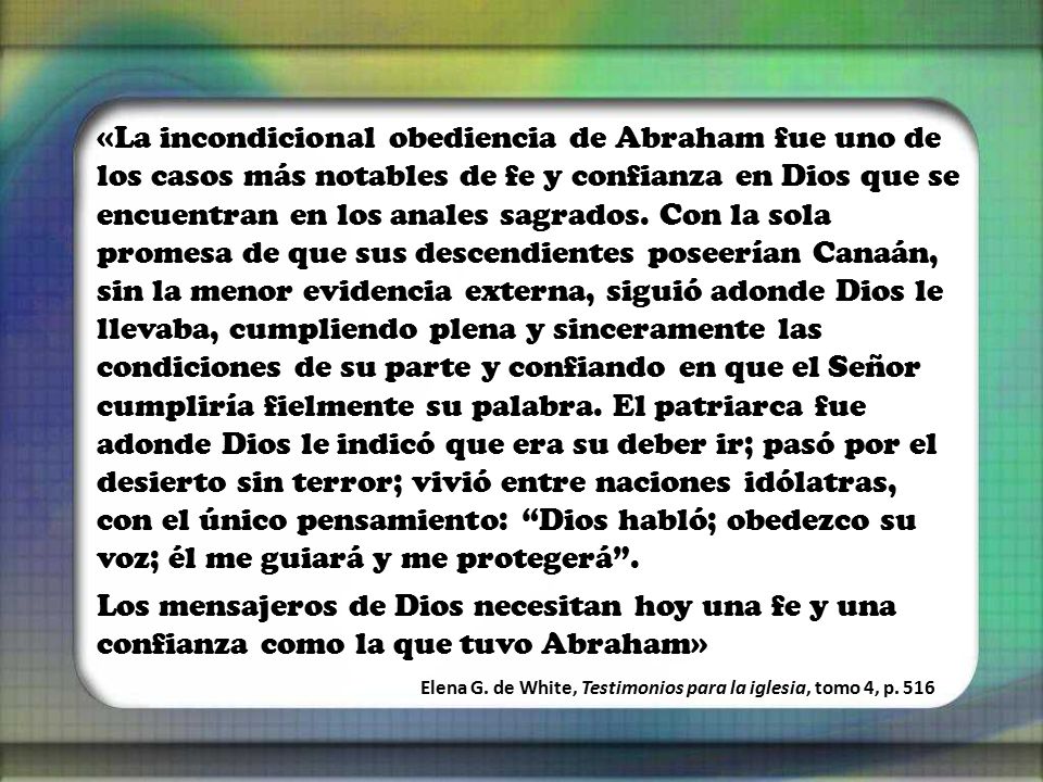 «La incondicional obediencia de Abraham fue uno de los casos más notables de fe y confianza en Dios que se encuentran en los anales sagrados. Con la sola promesa de que sus descendientes poseerían Canaán, sin la menor evidencia externa, siguió adonde Dios le llevaba, cumpliendo plena y sinceramente las condiciones de su parte y confiando en que el Señor cumpliría fielmente su palabra. El patriarca fue adonde Dios le indicó que era su deber ir; pasó por el desierto sin terror; vivió entre naciones idólatras, con el único pensamiento: Dios habló; obedezco su voz; él me guiará y me protegerá .