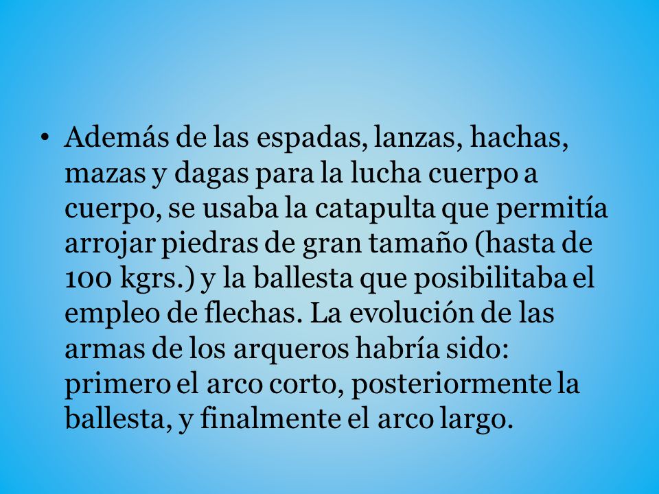 Además de las espadas, lanzas, hachas, mazas y dagas para la lucha cuerpo a cuerpo, se usaba la catapulta que permitía arrojar piedras de gran tamaño (hasta de 100 kgrs.) y la ballesta que posibilitaba el empleo de flechas.