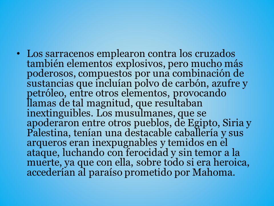 Los sarracenos emplearon contra los cruzados también elementos explosivos, pero mucho más poderosos, compuestos por una combinación de sustancias que incluían polvo de carbón, azufre y petróleo, entre otros elementos, provocando llamas de tal magnitud, que resultaban inextinguibles.