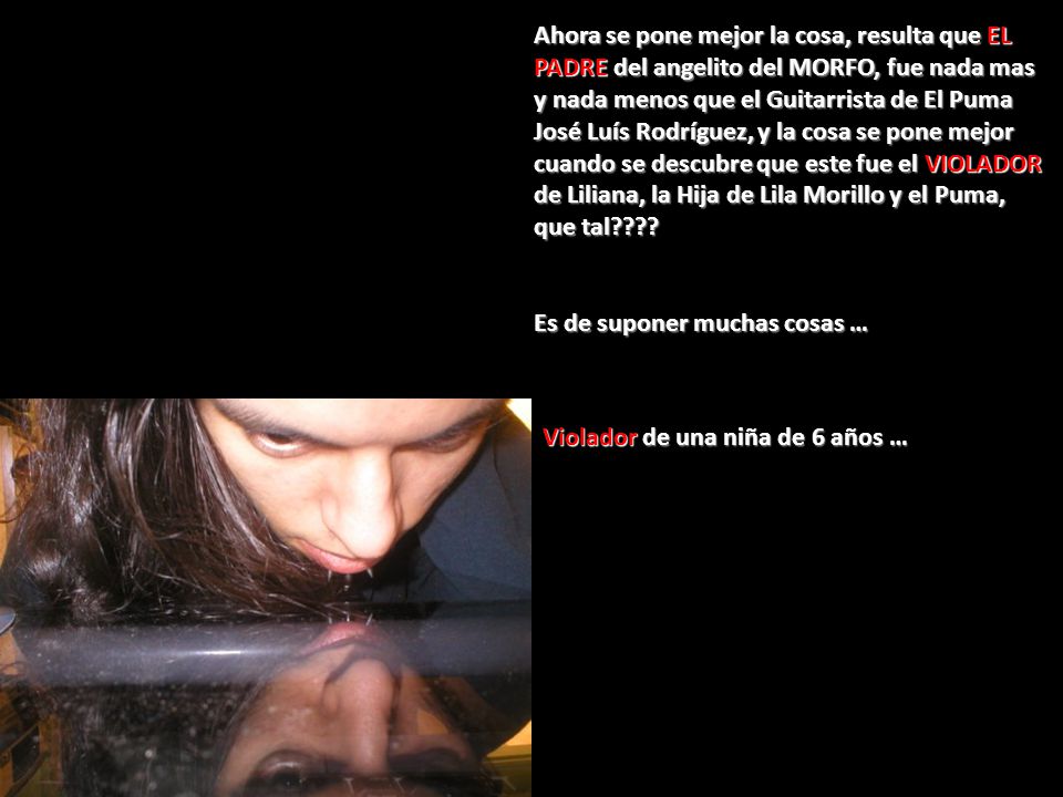 Ahora se pone mejor la cosa, resulta que EL PADRE del angelito del MORFO, fue nada mas y nada menos que el Guitarrista de El Puma José Luís Rodríguez, y la cosa se pone mejor cuando se descubre que este fue el VIOLADOR de Liliana, la Hija de Lila Morillo y el Puma, que tal