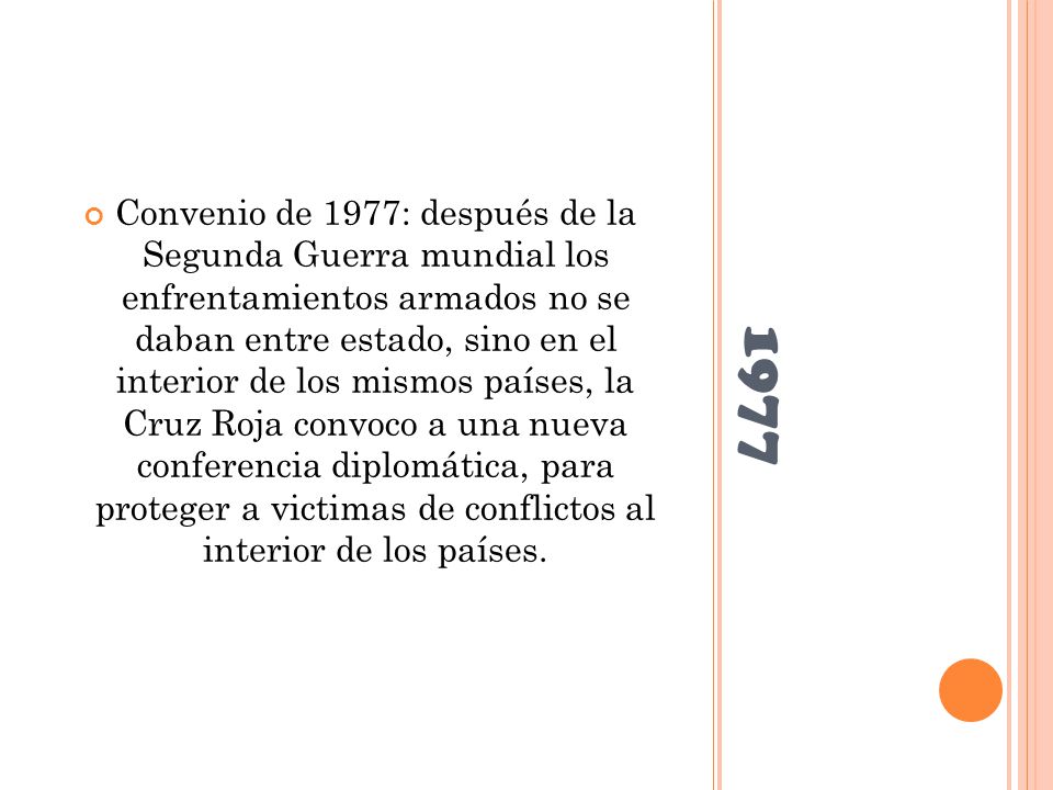 Convenio de 1977: después de la Segunda Guerra mundial los enfrentamientos armados no se daban entre estado, sino en el interior de los mismos países, la Cruz Roja convoco a una nueva conferencia diplomática, para proteger a victimas de conflictos al interior de los países.