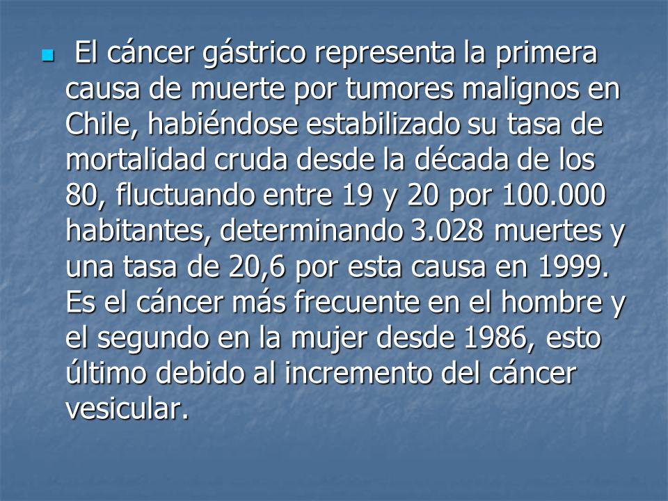 El cáncer gástrico representa la primera causa de muerte por tumores malignos en Chile, habiéndose estabilizado su tasa de mortalidad cruda desde la década de los 80, fluctuando entre 19 y 20 por habitantes, determinando muertes y una tasa de 20,6 por esta causa en 1999.