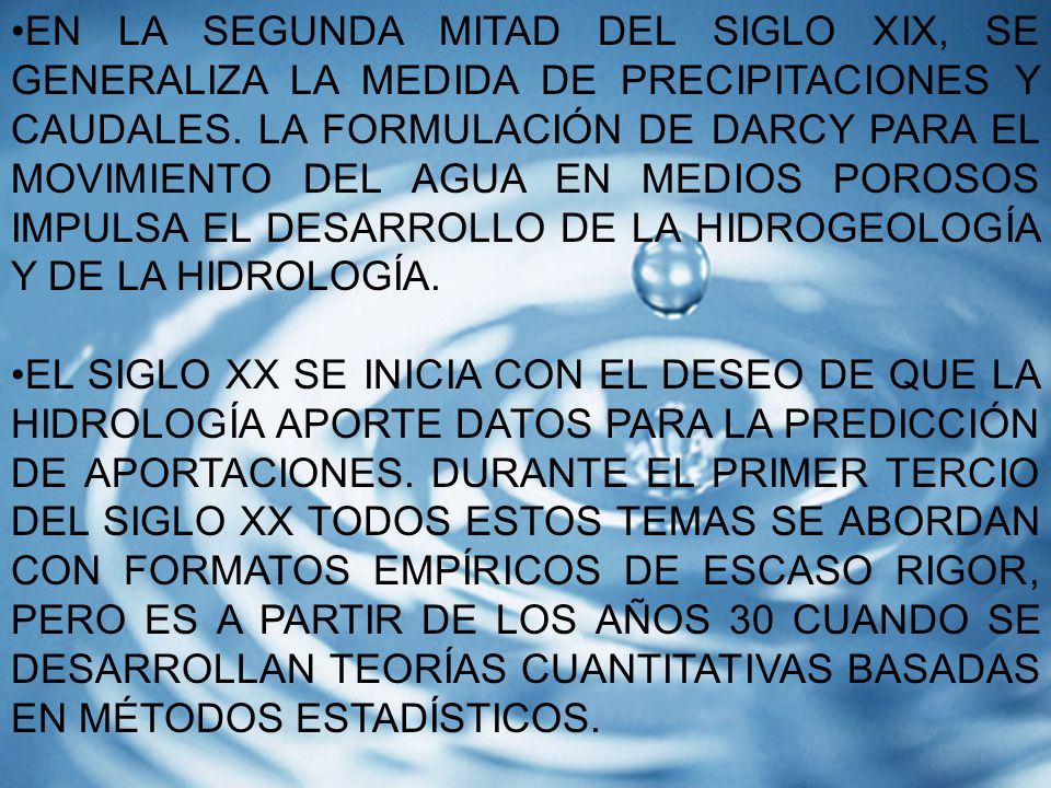 EN LA SEGUNDA MITAD DEL SIGLO XIX, SE GENERALIZA LA MEDIDA DE PRECIPITACIONES Y CAUDALES. LA FORMULACIÓN DE DARCY PARA EL MOVIMIENTO DEL AGUA EN MEDIOS POROSOS IMPULSA EL DESARROLLO DE LA HIDROGEOLOGÍA Y DE LA HIDROLOGÍA.