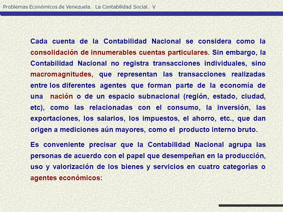 Cada cuenta de la Contabilidad Nacional se considera como la consolidación de innumerables cuentas particulares. Sin embargo, la Contabilidad Nacional no registra transacciones individuales, sino macromagnitudes, que representan las transacciones realizadas entre los diferentes agentes que forman parte de la economía de una nación o de un espacio subnacional (región, estado, ciudad, etc), como las relacionadas con el consumo, la inversión, las exportaciones, los salarios, los impuestos, el ahorro, etc., que dan origen a mediciones aún mayores, como el producto interno bruto.