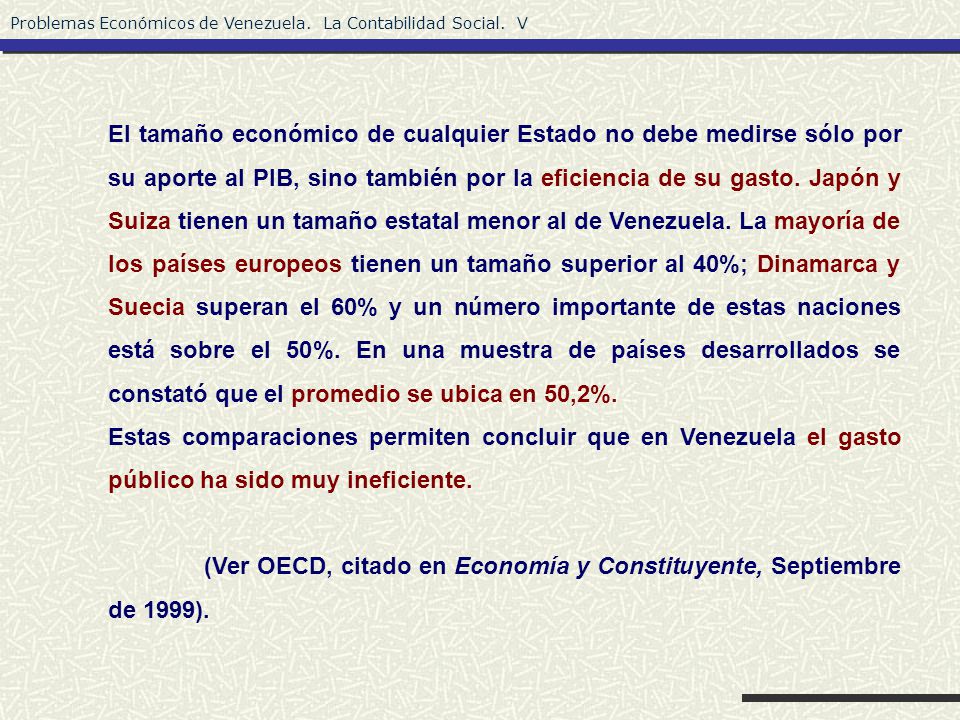 El tamaño económico de cualquier Estado no debe medirse sólo por su aporte al PIB, sino también por la eficiencia de su gasto. Japón y Suiza tienen un tamaño estatal menor al de Venezuela. La mayoría de los países europeos tienen un tamaño superior al 40%; Dinamarca y Suecia superan el 60% y un número importante de estas naciones está sobre el 50%. En una muestra de países desarrollados se constató que el promedio se ubica en 50,2%.