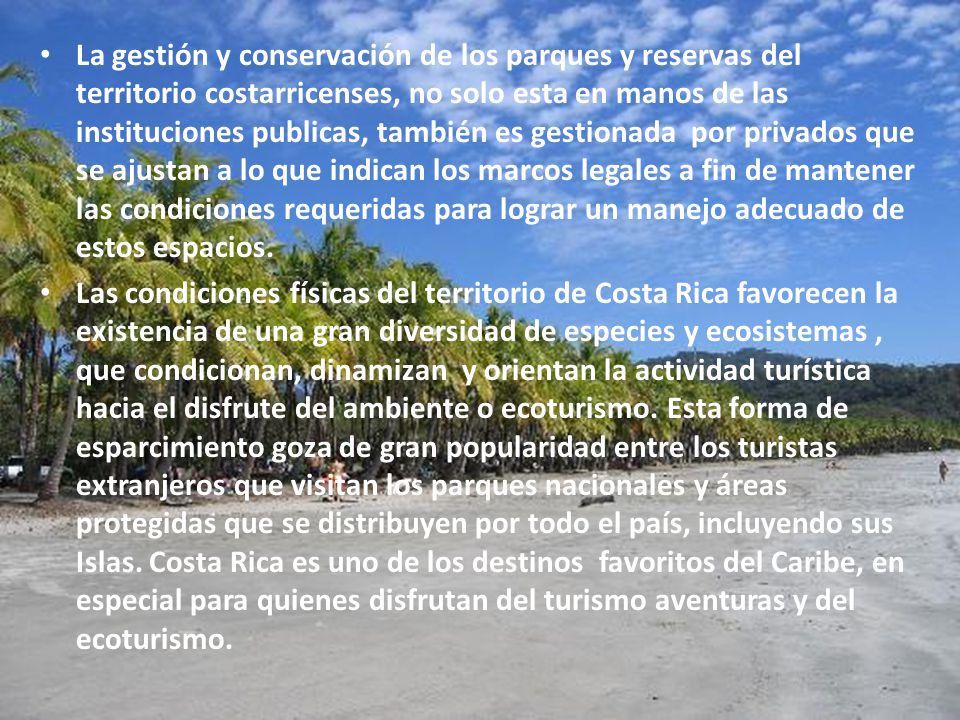 La gestión y conservación de los parques y reservas del territorio costarricenses, no solo esta en manos de las instituciones publicas, también es gestionada por privados que se ajustan a lo que indican los marcos legales a fin de mantener las condiciones requeridas para lograr un manejo adecuado de estos espacios.