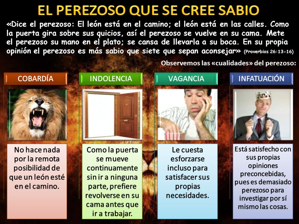 «Dice el perezoso: El león está en el camino; el león está en las calles. Como la puerta gira sobre sus quicios, así el perezoso se vuelve en su cama. Mete el perezoso su mano en el plato; se cansa de llevarla a su boca. En su propia opinión el perezoso es más sabio que siete que sepan aconsejar» (Proverbios 26:13-16)