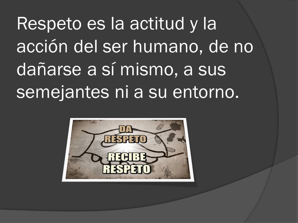 Respeto es la actitud y la acción del ser humano, de no dañarse a sí mismo, a sus semejantes ni a su entorno.