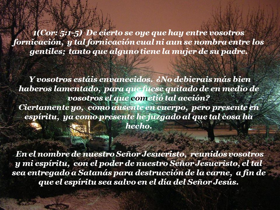 1(Cor: 5:1-5) De cierto se oye que hay entre vosotros fornicación, y tal fornicación cual ni aun se nombra entre los gentiles; tanto que alguno tiene la mujer de su padre.