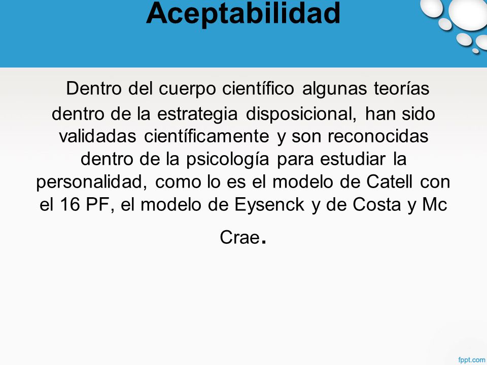 Aceptabilidad Dentro del cuerpo científico algunas teorías dentro de la estrategia disposicional, han sido validadas científicamente y son reconocidas dentro de la psicología para estudiar la personalidad, como lo es el modelo de Catell con el 16 PF, el modelo de Eysenck y de Costa y Mc Crae.