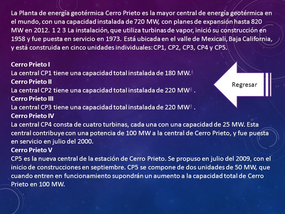 La Planta de energía geotérmica Cerro Prieto es la mayor central de energía geotérmica en el mundo, con una capacidad instalada de 720 MW, con planes de expansión hasta 820 MW en La instalación, que utiliza turbinas de vapor, inició su construcción en 1958 y fue puesta en servicio en Está ubicada en el valle de Mexicali, Baja California, y está construida en cinco unidades individuales: CP1, CP2, CP3, CP4 y CP5.