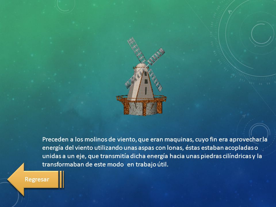 Preceden a los molinos de viento, que eran maquinas, cuyo fin era aprovechar la energía del viento utilizando unas aspas con lonas, éstas estaban acopladas o unidas a un eje, que transmitía dicha energía hacia unas piedras cilíndricas y la transformaban de este modo en trabajo útil.
