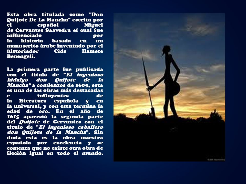 Esta obra titulada como Don Quijote De La Mancha escrita por el español Miguel de Cervantes Saavedra el cual fue influenciado por la historia basada en un manuscrito árabe inventado por el historiador Cide Hamete Benengeli.