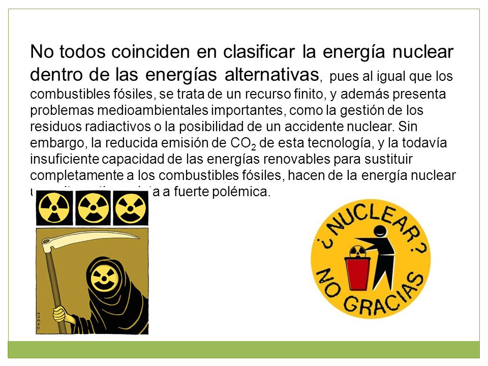No todos coinciden en clasificar la energía nuclear dentro de las energías alternativas, pues al igual que los combustibles fósiles, se trata de un recurso finito, y además presenta problemas medioambientales importantes, como la gestión de los residuos radiactivos o la posibilidad de un accidente nuclear.