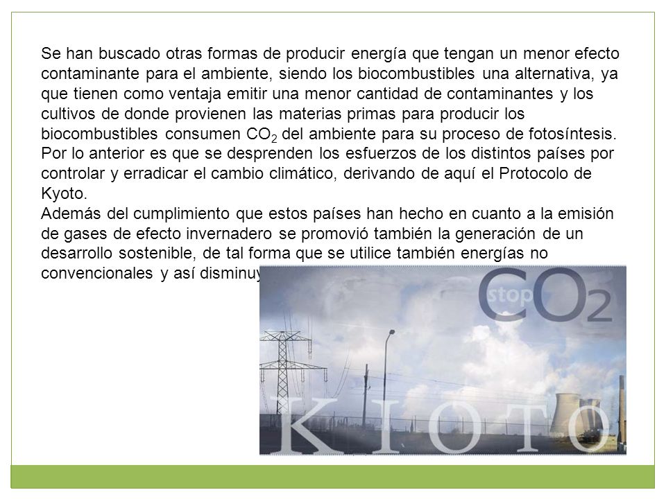 Se han buscado otras formas de producir energía que tengan un menor efecto contaminante para el ambiente, siendo los biocombustibles una alternativa, ya que tienen como ventaja emitir una menor cantidad de contaminantes y los cultivos de donde provienen las materias primas para producir los biocombustibles consumen CO2 del ambiente para su proceso de fotosíntesis.