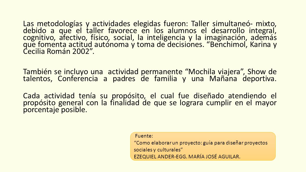 Las metodologías y actividades elegidas fueron: Taller simultaneó- mixto, debido a que el taller favorece en los alumnos el desarrollo integral, cognitivo, afectivo, físico, social, la inteligencia y la imaginación, además que fomenta actitud autónoma y toma de decisiones. Benchimol, Karina y Cecilia Román También se incluyo una actividad permanente Mochila viajera , Show de talentos, Conferencia a padres de familia y una Mañana deportiva. Cada actividad tenía su propósito, el cual fue diseñado atendiendo el propósito general con la finalidad de que se lograra cumplir en el mayor porcentaje posible.