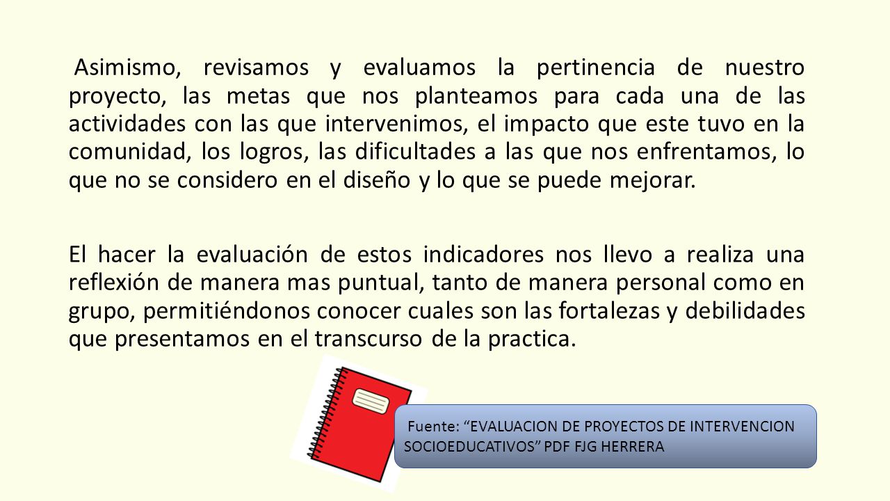 Asimismo, revisamos y evaluamos la pertinencia de nuestro proyecto, las metas que nos planteamos para cada una de las actividades con las que intervenimos, el impacto que este tuvo en la comunidad, los logros, las dificultades a las que nos enfrentamos, lo que no se considero en el diseño y lo que se puede mejorar. El hacer la evaluación de estos indicadores nos llevo a realiza una reflexión de manera mas puntual, tanto de manera personal como en grupo, permitiéndonos conocer cuales son las fortalezas y debilidades que presentamos en el transcurso de la practica.