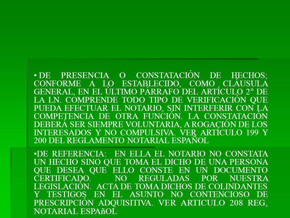 DE PRESENCIA O CONSTATACIÓN DE HECHOS; CONFORME A LO ESTABLECIDO, COMO CLÁUSULA GENERAL, EN EL ÚLTIMO PÁRRAFO DEL ARTÍCULO 2° DE LA LN. COMPRENDE TODO TIPO DE VERIFICACIÓN QUE PUEDA EFECTUAR EL NOTARIO, SIN INTERFERIR CON LA COMPETENCIA DE OTRA FUNCIÓN. LA CONSTATACIÓN DEBERÁ SER SIEMPRE VOLUNTARIA, A ROGACIÓN DE LOS INTERESADOS Y NO COMPULSIVA. VER ARTÍCULO 199 Y 200 DEL REGLAMENTO NOTARIAL ESPAÑOL