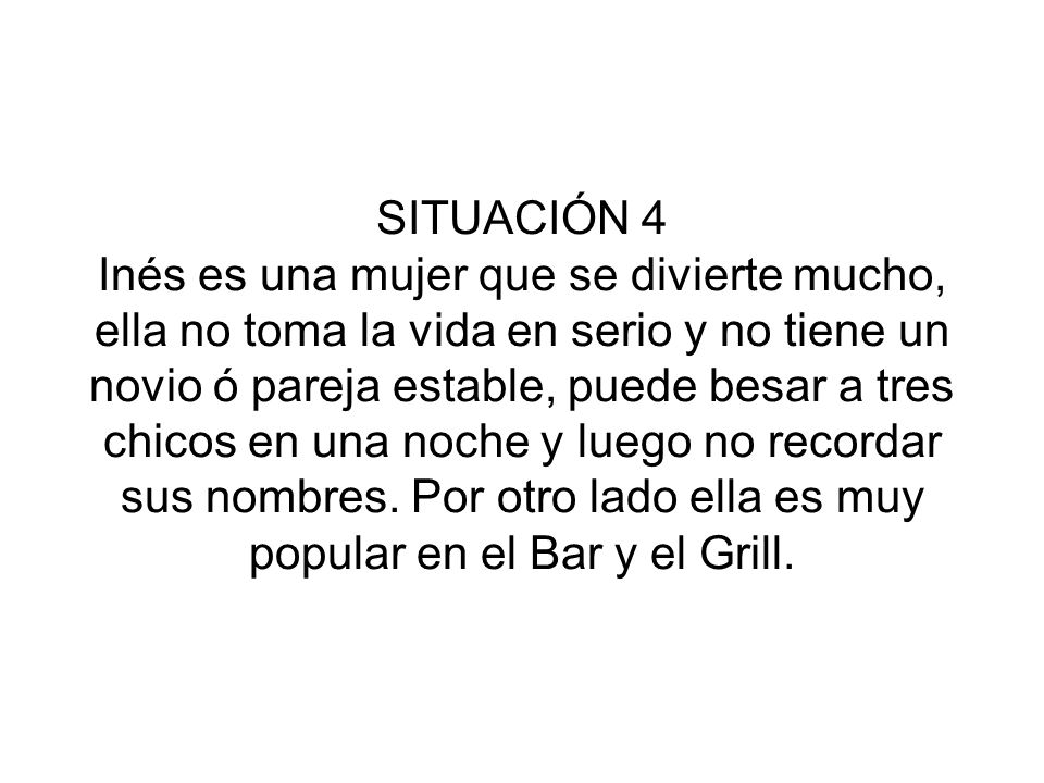 SITUACIÓN 4 Inés es una mujer que se divierte mucho, ella no toma la vida en serio y no tiene un novio ó pareja estable, puede besar a tres chicos en una noche y luego no recordar sus nombres.