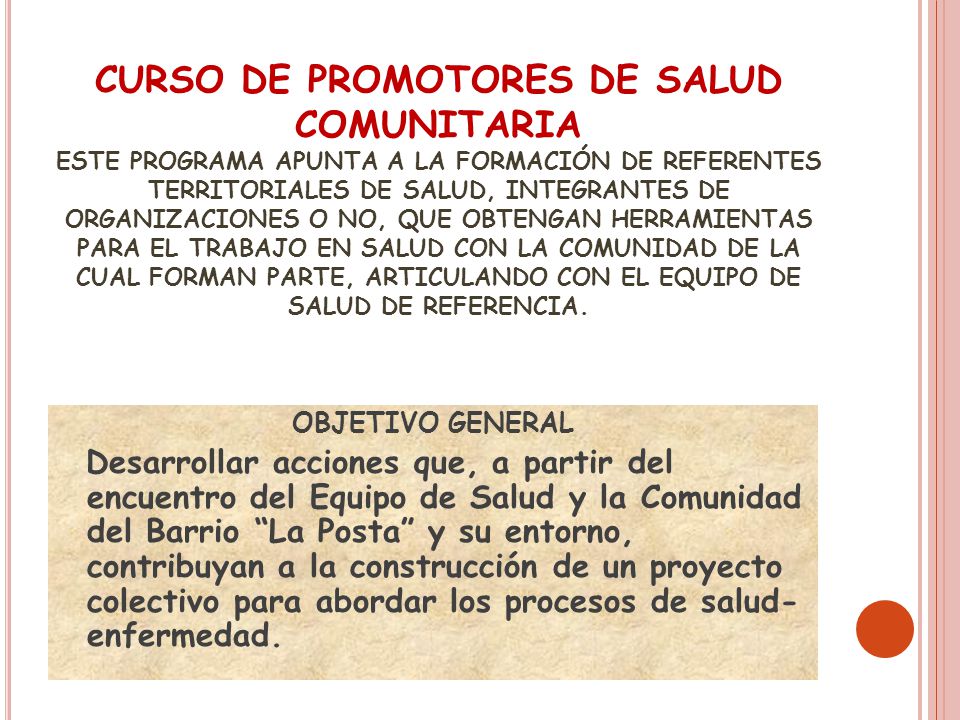 CURSO DE PROMOTORES DE SALUD COMUNITARIA ESTE PROGRAMA APUNTA A LA FORMACIÓN DE REFERENTES TERRITORIALES DE SALUD, INTEGRANTES DE ORGANIZACIONES O NO, QUE OBTENGAN HERRAMIENTAS PARA EL TRABAJO EN SALUD CON LA COMUNIDAD DE LA CUAL FORMAN PARTE, ARTICULANDO CON EL EQUIPO DE SALUD DE REFERENCIA.
