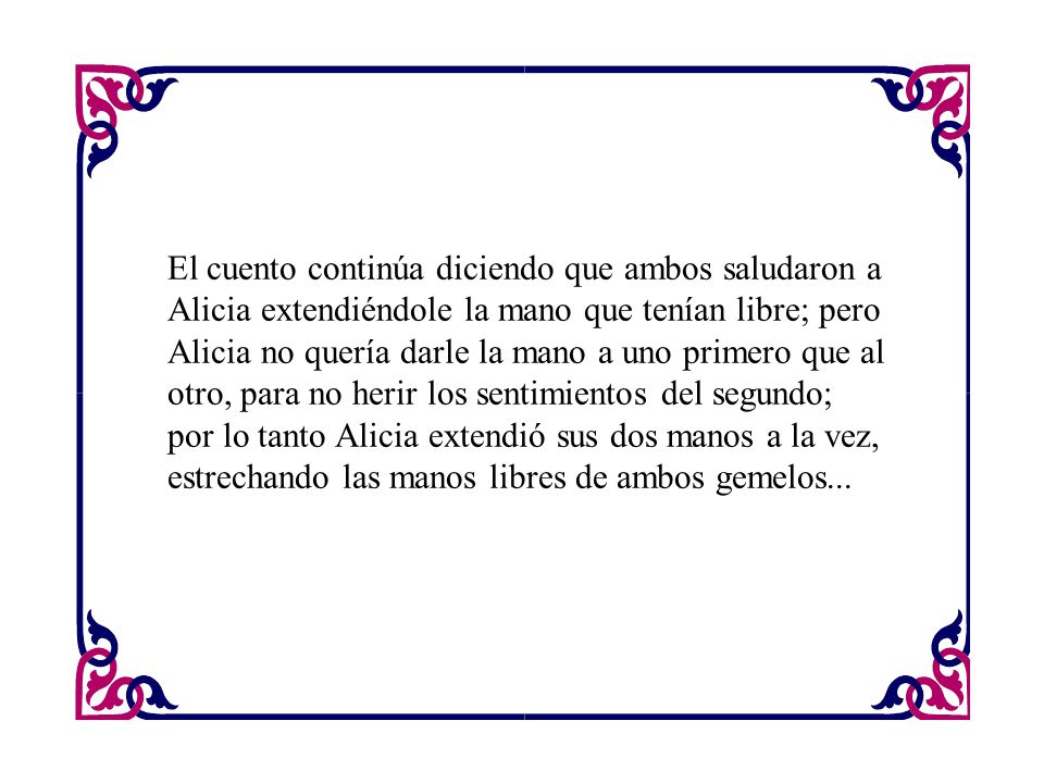 El cuento continúa diciendo que ambos saludaron a Alicia extendiéndole la mano que tenían libre; pero Alicia no quería darle la mano a uno primero que al otro, para no herir los sentimientos del segundo; por lo tanto Alicia extendió sus dos manos a la vez, estrechando las manos libres de ambos gemelos...