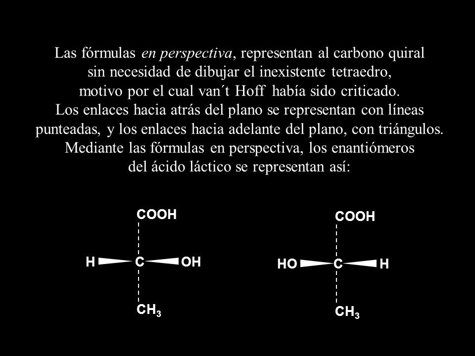 Las fórmulas en perspectiva, representan al carbono quiral sin necesidad de dibujar el inexistente tetraedro, motivo por el cual van´t Hoff había sido criticado. Los enlaces hacia atrás del plano se representan con líneas punteadas, y los enlaces hacia adelante del plano, con triángulos. Mediante las fórmulas en perspectiva, los enantiómeros del ácido láctico se representan así: