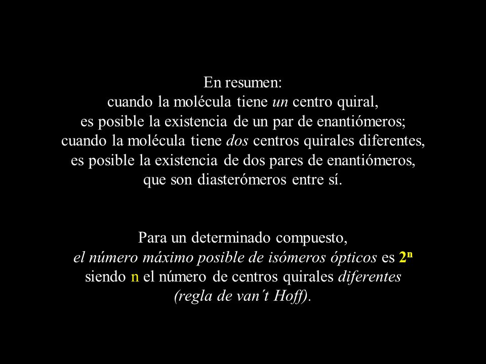 En resumen: cuando la molécula tiene un centro quiral, es posible la existencia de un par de enantiómeros; cuando la molécula tiene dos centros quirales diferentes, es posible la existencia de dos pares de enantiómeros, que son diasterómeros entre sí.