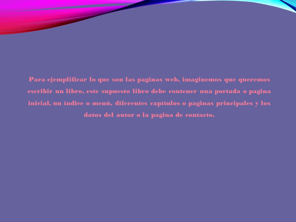 Para ejemplificar lo que son las paginas web, imaginemos que queremos escribir un libro, este supuesto libro debe contener una portada o pagina inicial, un índice o menú, diferentes capítulos o paginas principales y los datos del autor o la pagina de contacto.