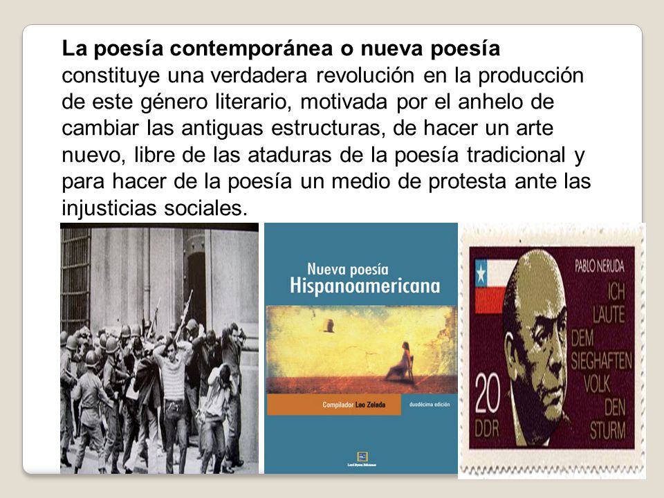 La poesía contemporánea o nueva poesía constituye una verdadera revolución en la producción de este género literario, motivada por el anhelo de cambiar las antiguas estructuras, de hacer un arte nuevo, libre de las ataduras de la poesía tradicional y para hacer de la poesía un medio de protesta ante las injusticias sociales.