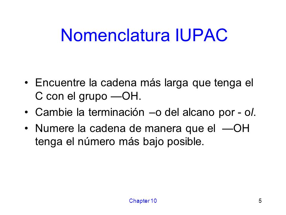 Nomenclatura IUPAC Encuentre la cadena más larga que tenga el C con el grupo —OH. Cambie la terminación –o del alcano por - ol.